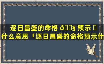 逐日昌盛的命格 🐧 预示 ☘ 什么意思「逐日昌盛的命格预示什么意思啊」